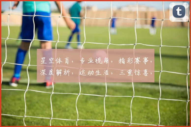 星空体育，专业视角，精彩赛事，深度解析，运动生活，三重惊喜，不容错过