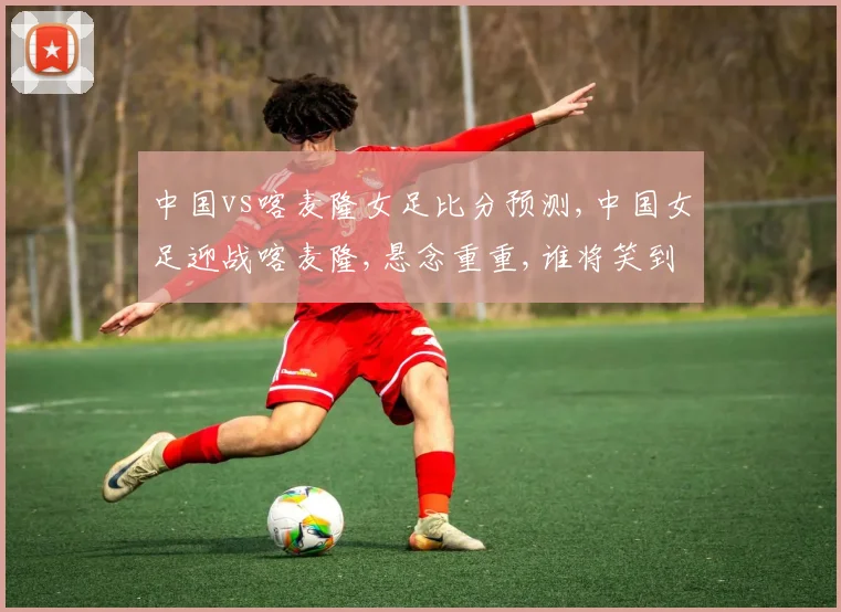 中国vs喀麦隆女足比分预测,中国女足迎战喀麦隆,悬念重重,谁将笑到最后
